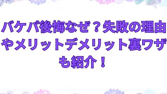 バケパ後悔なぜ？失敗の理由やメリットデメリット裏ワザも紹介！